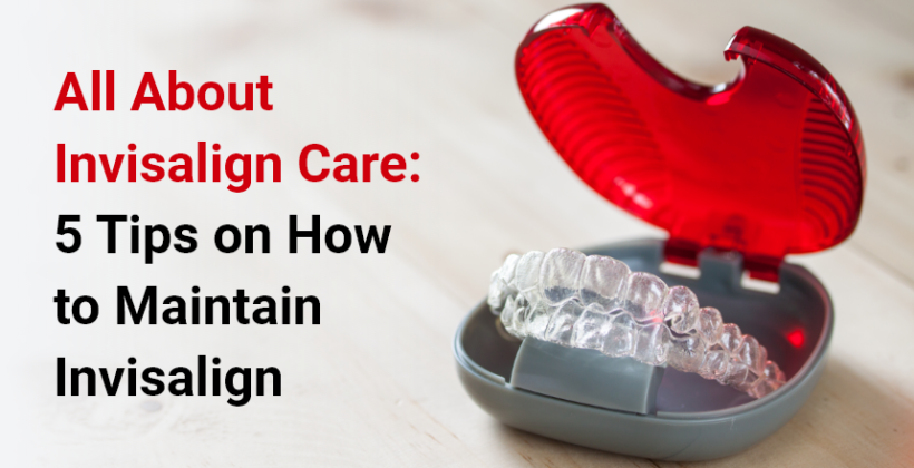 All About Invisalign Care: 5 Tips on How to Maintain Invisalign